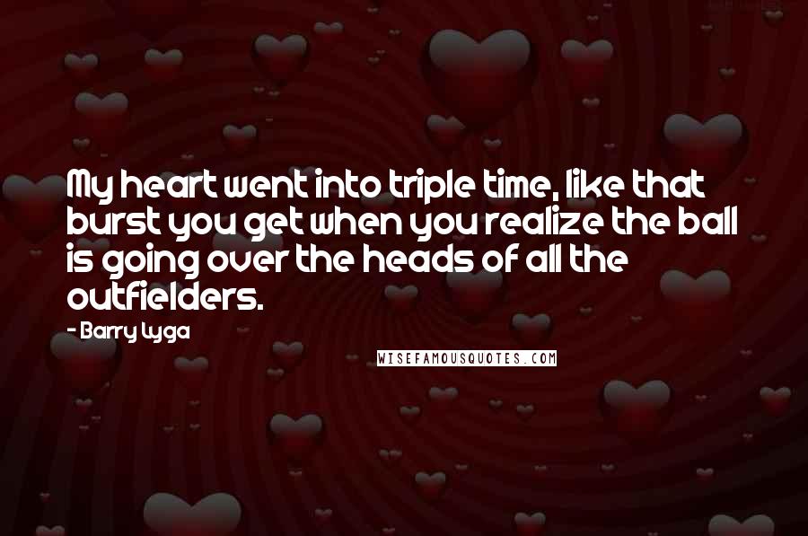 Barry Lyga quotes: My heart went into triple time, like that burst you get when you realize the ball is going over the heads of all the outfielders. Barry Lyga quotes: My heart went into triple time, like that burst you get when you realize the ball is going over the heads of all the outfielders.