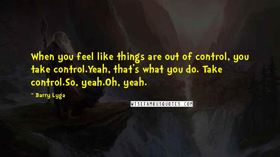 Barry Lyga quotes: When you feel like things are out of control, you take control.Yeah, that's what you do. Take control.So, yeah.Oh, yeah. Barry Lyga quotes: When you feel like things are out of control, you take control.Yeah, that's what you do. Take control.So, yeah.Oh, yeah.