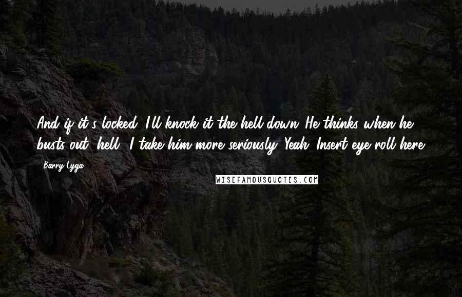 Barry Lyga quotes: And if it's locked, I'll knock it the hell down."He thinks when he busts out "hell" I take him more seriously. Yeah. Insert eye roll here. Barry Lyga quotes: And if it's locked, I'll knock it the hell down."He thinks when he busts out "hell" I take him more seriously. Yeah. Insert eye roll here.