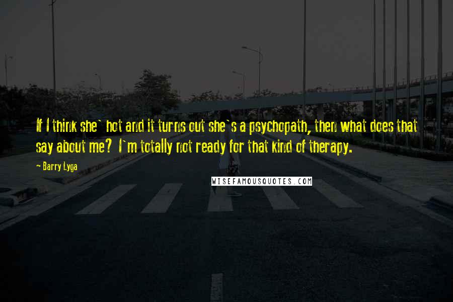 Barry Lyga quotes: If I think she' hot and it turns out she's a psychopath, then what does that say about me? I'm totally not ready for that kind of therapy. Barry Lyga quotes: If I think she' hot and it turns out she's a psychopath, then what does that say about me? I'm totally not ready for that kind of therapy.