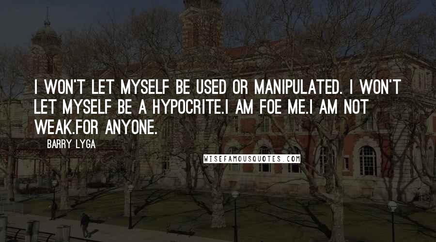 Barry Lyga quotes: I won't let myself be used or manipulated. I won't let myself be a hypocrite.I am foe me.I am not weak.For anyone. Barry Lyga quotes: I won't let myself be used or manipulated. I won't let myself be a hypocrite.I am foe me.I am not weak.For anyone.