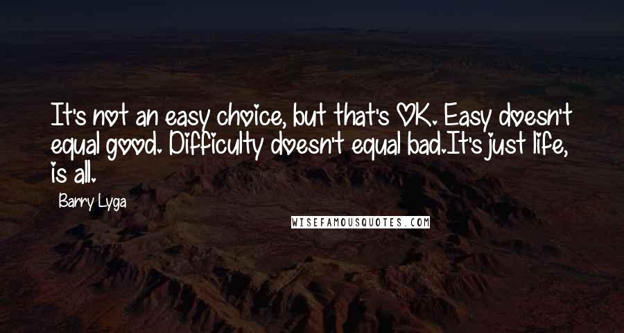 Barry Lyga quotes: It's not an easy choice, but that's OK. Easy doesn't equal good. Difficulty doesn't equal bad.It's just life, is all. Barry Lyga quotes: It's not an easy choice, but that's OK. Easy doesn't equal good. Difficulty doesn't equal bad.It's just life, is all.