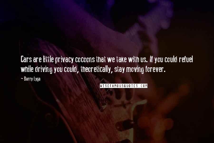 Barry Lyga quotes: Cars are little privacy cocoons that we take with us. If you could refuel while driving you could, theoretically, stay moving forever. Barry Lyga quotes: Cars are little privacy cocoons that we take with us. If you could refuel while driving you could, theoretically, stay moving forever.