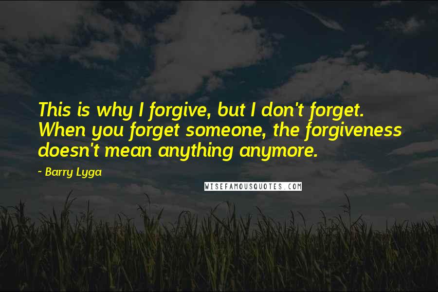 Barry Lyga quotes: This is why I forgive, but I don't forget. When you forget someone, the forgiveness doesn't mean anything anymore. Barry Lyga quotes: This is why I forgive, but I don't forget. When you forget someone, the forgiveness doesn't mean anything anymore.