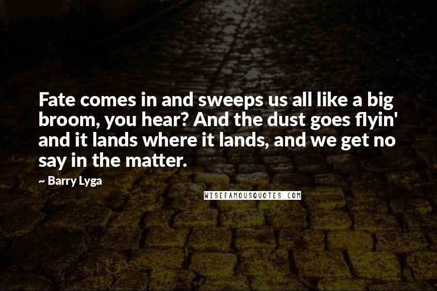 Barry Lyga quotes: Fate comes in and sweeps us all like a big broom, you hear? And the dust goes flyin' and it lands where it lands, and we get no say in Barry Lyga quotes: Fate comes in and sweeps us all like a big broom, you hear? And the dust goes flyin' and it lands where it lands, and we get no say in