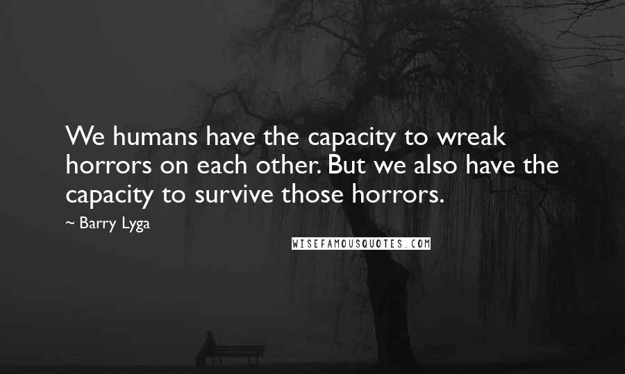 Barry Lyga quotes: We humans have the capacity to wreak horrors on each other. But we also have the capacity to survive those horrors. Barry Lyga quotes: We humans have the capacity to wreak horrors on each other. But we also have the capacity to survive those horrors.