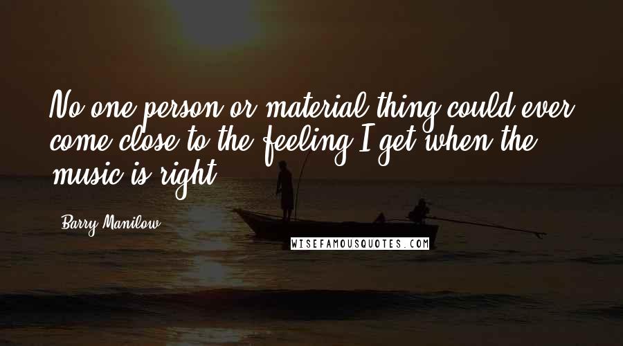 Barry Manilow quotes: No one person or material thing could ever come close to the feeling I get when the music is right.