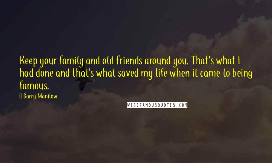 Barry Manilow quotes: Keep your family and old friends around you. That's what I had done and that's what saved my life when it came to being famous.