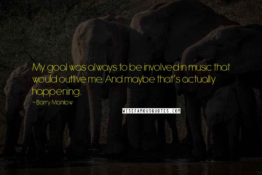 Barry Manilow quotes: My goal was always to be involved in music that would outlive me. And maybe that's actually happening.