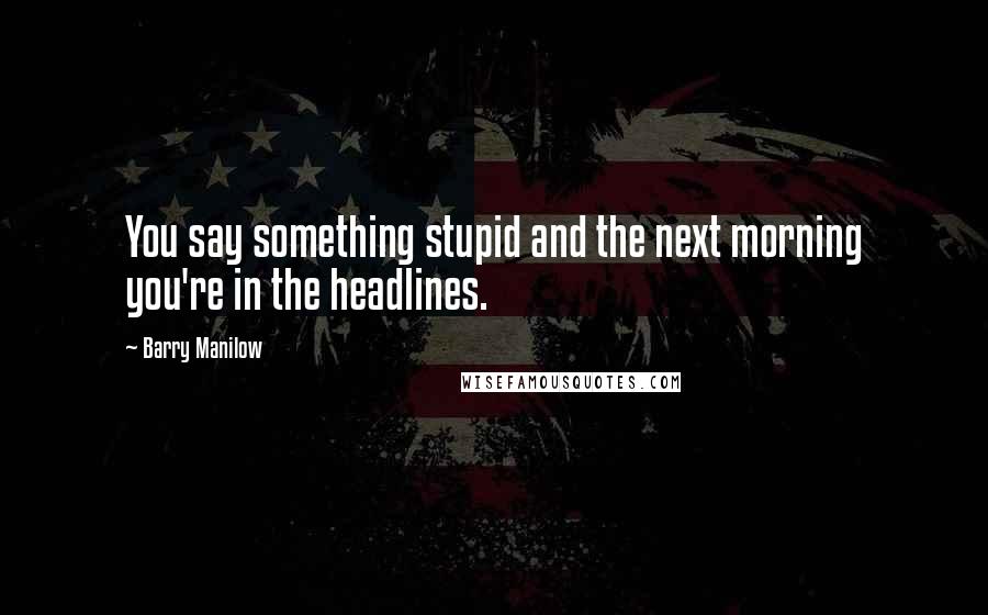 Barry Manilow quotes: You say something stupid and the next morning you're in the headlines.