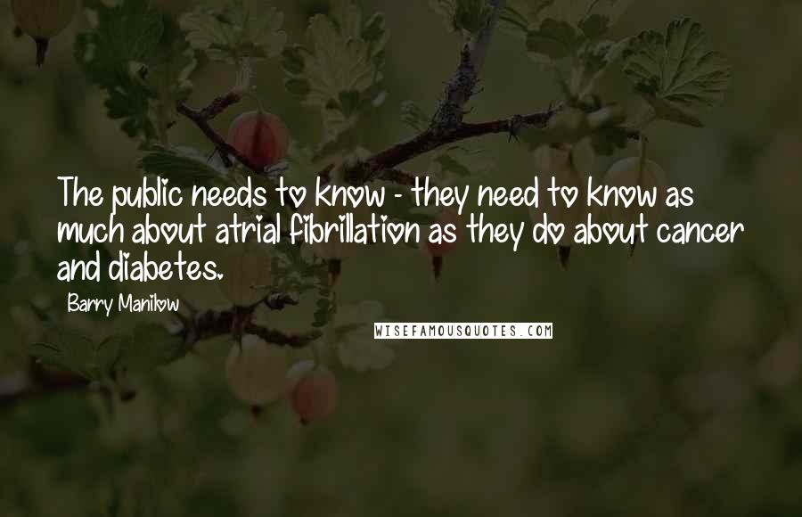 Barry Manilow quotes: The public needs to know - they need to know as much about atrial fibrillation as they do about cancer and diabetes.