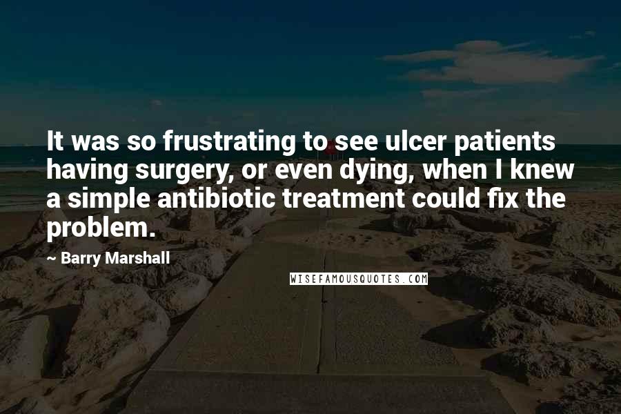Barry Marshall quotes: It was so frustrating to see ulcer patients having surgery, or even dying, when I knew a simple antibiotic treatment could fix the problem. Barry Marshall quotes: It was so frustrating to see ulcer patients having surgery, or even dying, when I knew a simple antibiotic treatment could fix the problem.