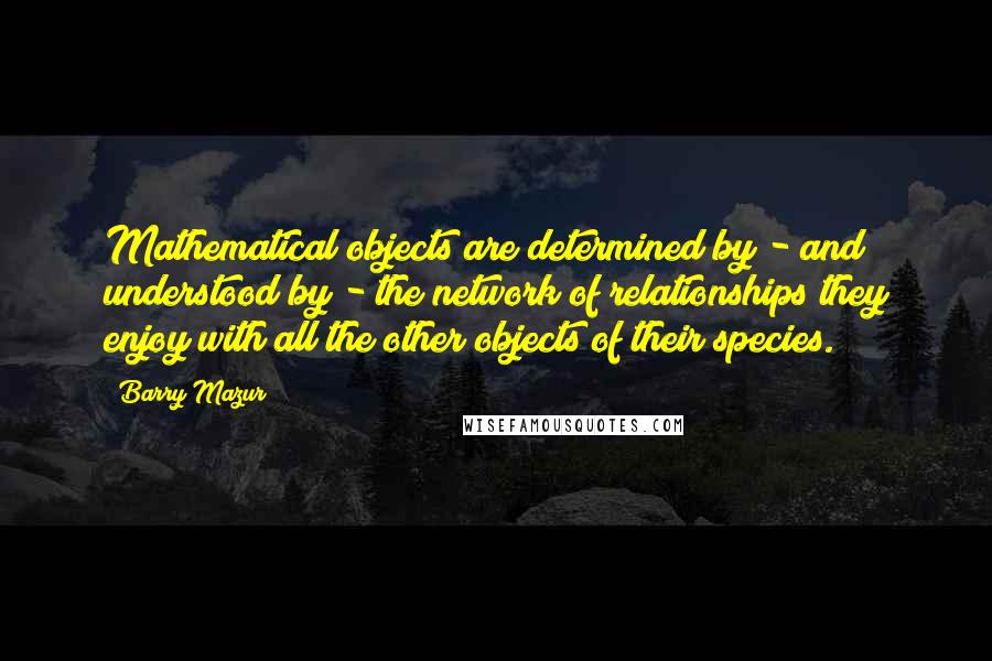 Barry Mazur quotes: Mathematical objects are determined by - and understood by - the network of relationships they enjoy with all the other objects of their species. Barry Mazur quotes: Mathematical objects are determined by - and understood by - the network of relationships they enjoy with all the other objects of their species.
