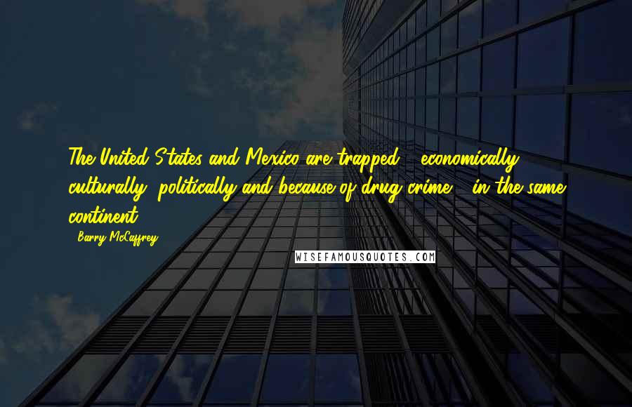 Barry McCaffrey quotes: The United States and Mexico are trapped - economically, culturally, politically and because of drug crime - in the same continent.