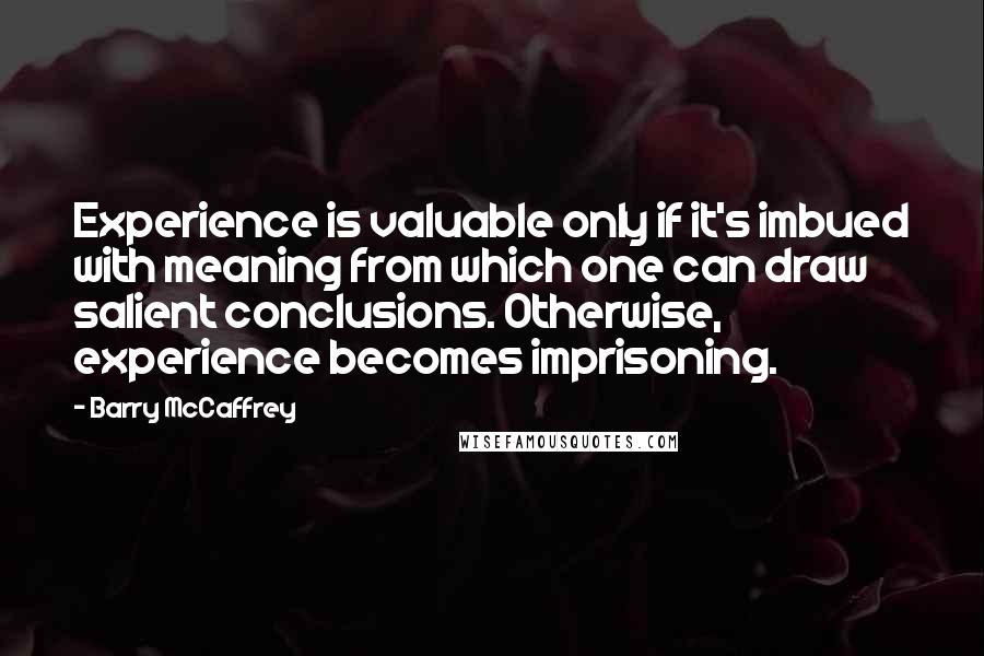 Barry McCaffrey quotes: Experience is valuable only if it's imbued with meaning from which one can draw salient conclusions. Otherwise, experience becomes imprisoning.