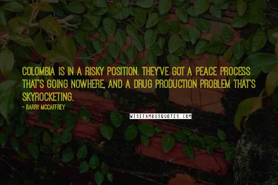 Barry McCaffrey quotes: Colombia is in a risky position. They've got a peace process that's going nowhere, and a drug production problem that's skyrocketing.