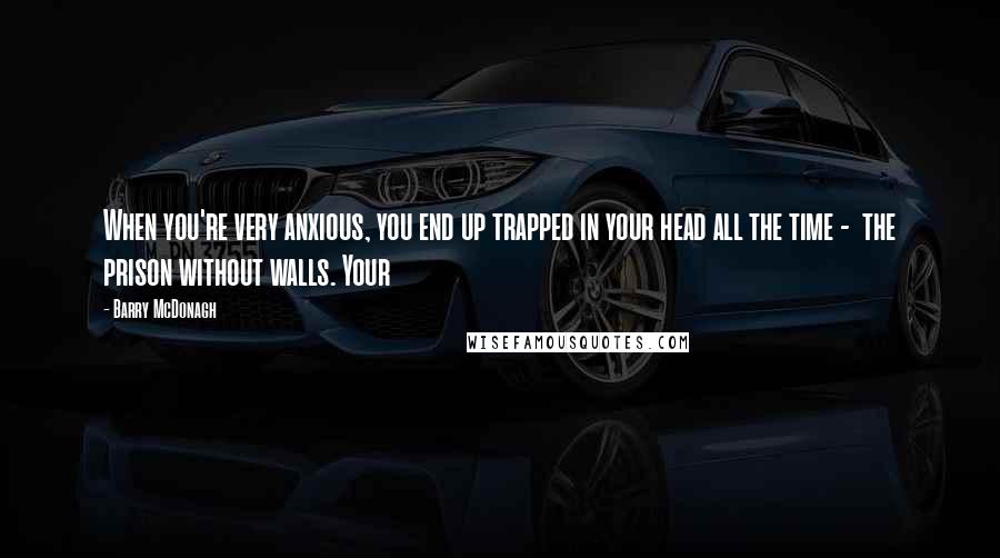 Barry McDonagh quotes: When you're very anxious, you end up trapped in your head all the time - the prison without walls. Your