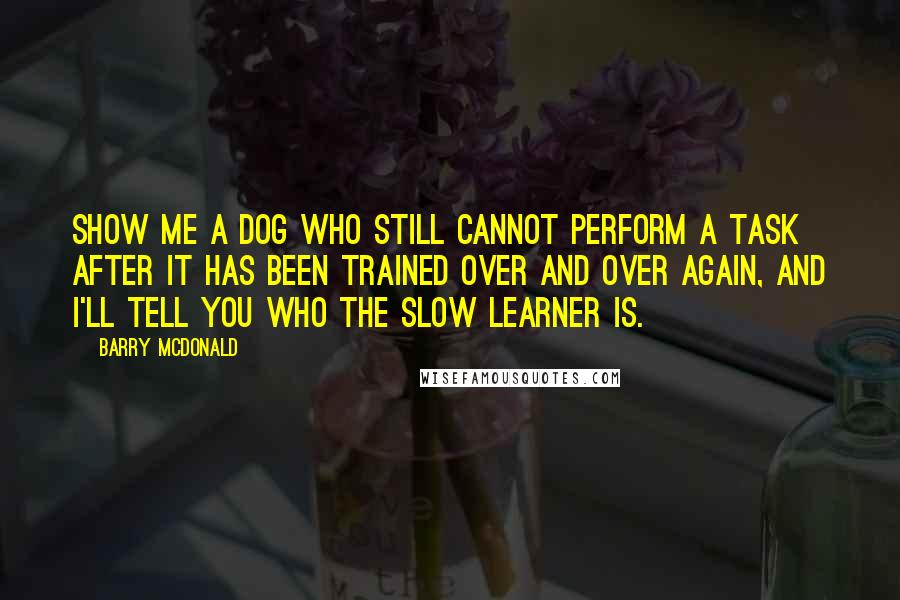 Barry McDonald quotes: Show me a dog who still cannot perform a task after it has been trained over and over again, and I'll tell you who the slow learner is.