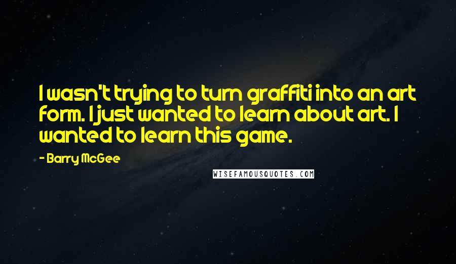 Barry McGee quotes: I wasn't trying to turn graffiti into an art form. I just wanted to learn about art. I wanted to learn this game.