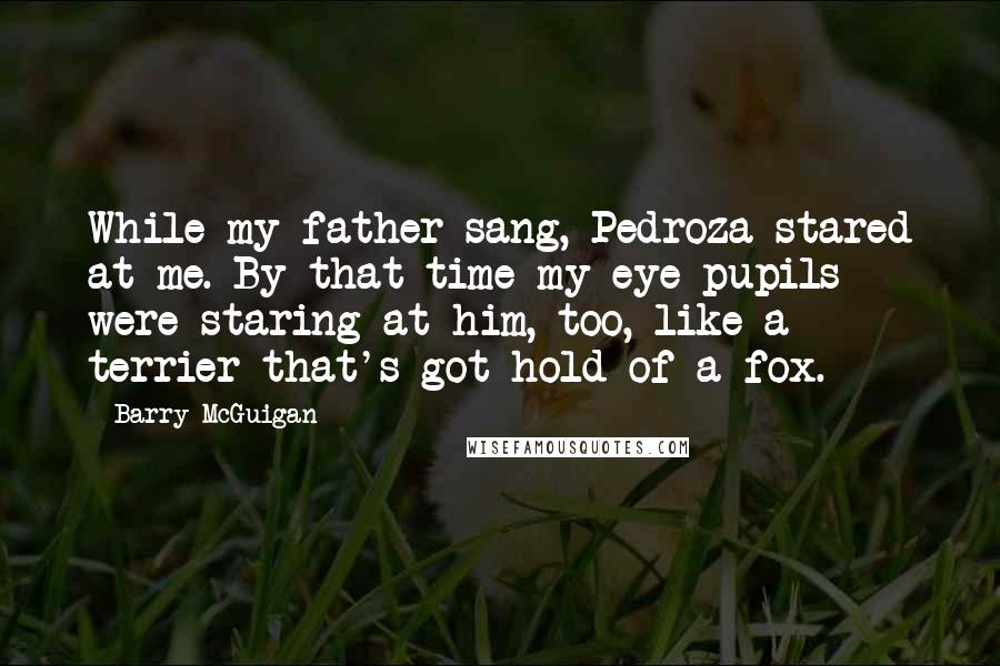 Barry McGuigan quotes: While my father sang, Pedroza stared at me. By that time my eye pupils were staring at him, too, like a terrier that's got hold of a fox. Barry McGuigan quotes: While my father sang, Pedroza stared at me. By that time my eye pupils were staring at him, too, like a terrier that's got hold of a fox.
