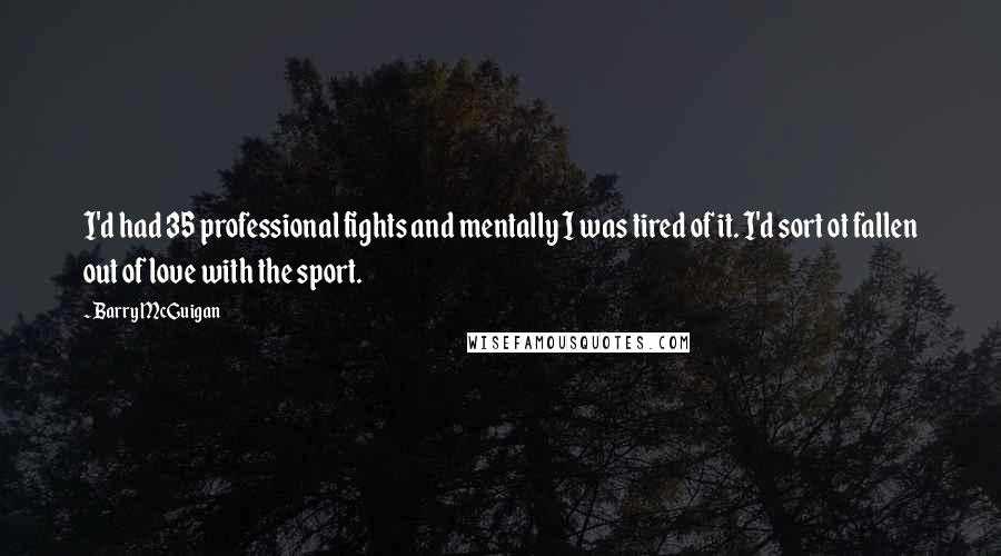 Barry McGuigan quotes: I'd had 35 professional fights and mentally I was tired of it. I'd sort ot fallen out of love with the sport. Barry McGuigan quotes: I'd had 35 professional fights and mentally I was tired of it. I'd sort ot fallen out of love with the sport.