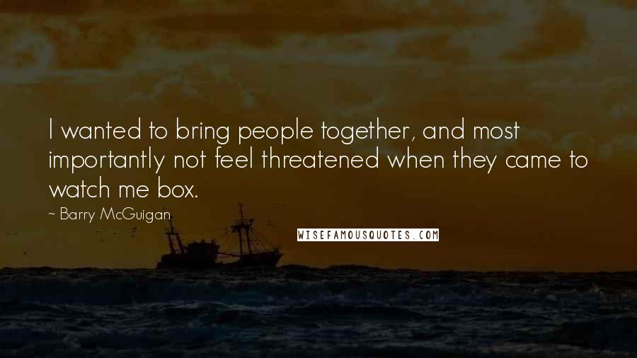 Barry McGuigan quotes: I wanted to bring people together, and most importantly not feel threatened when they came to watch me box. Barry McGuigan quotes: I wanted to bring people together, and most importantly not feel threatened when they came to watch me box.