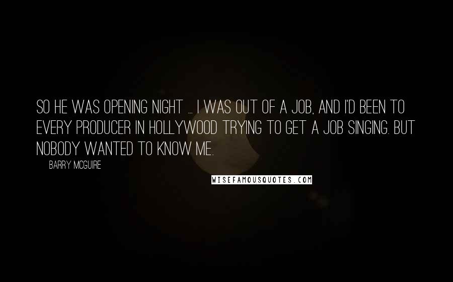 Barry McGuire quotes: So he was opening night ... I was out of a job, and I'd been to every producer in Hollywood trying to get a job singing. But nobody wanted to Barry McGuire quotes: So he was opening night ... I was out of a job, and I'd been to every producer in Hollywood trying to get a job singing. But nobody wanted to