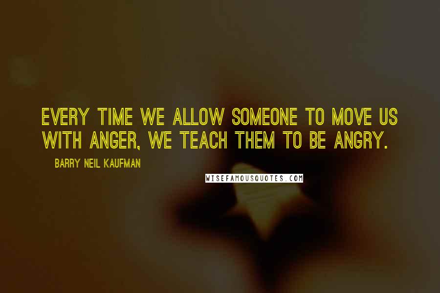 Barry Neil Kaufman quotes: Every time we allow someone to move us with anger, we teach them to be angry.