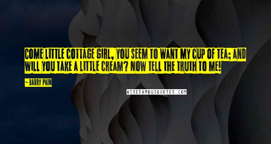 Barry Pain quotes: Come little cottage girl, you seem to want my cup of tea; and will you take a little cream? Now tell the truth to me! Barry Pain quotes: Come little cottage girl, you seem to want my cup of tea; and will you take a little cream? Now tell the truth to me!