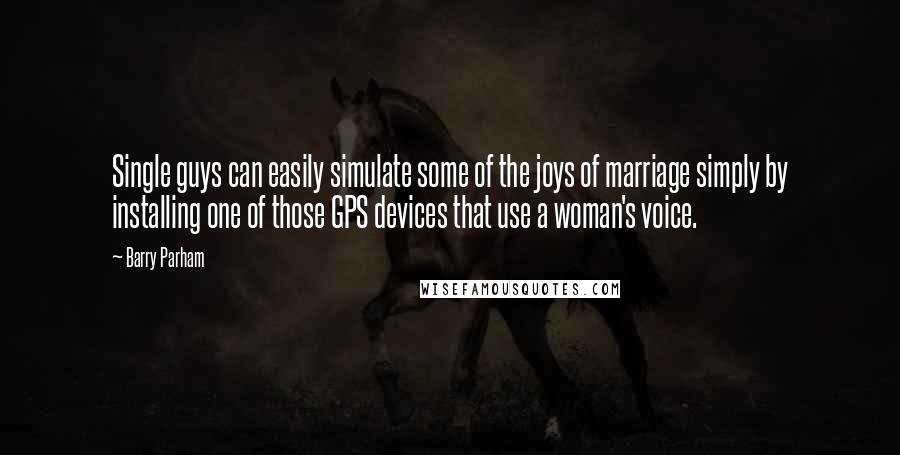 Barry Parham quotes: Single guys can easily simulate some of the joys of marriage simply by installing one of those GPS devices that use a woman's voice.