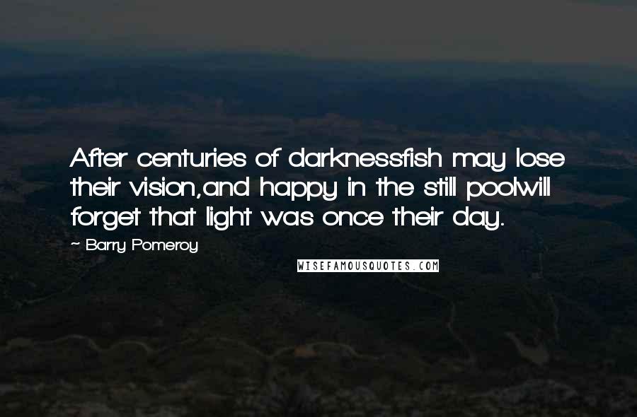 Barry Pomeroy quotes: After centuries of darknessfish may lose their vision,and happy in the still poolwill forget that light was once their day.