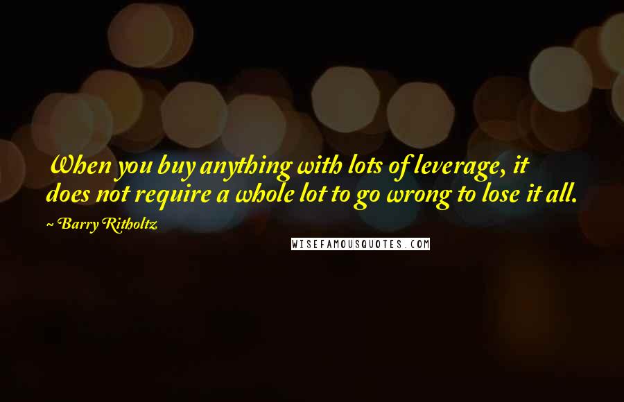 Barry Ritholtz quotes: When you buy anything with lots of leverage, it does not require a whole lot to go wrong to lose it all.