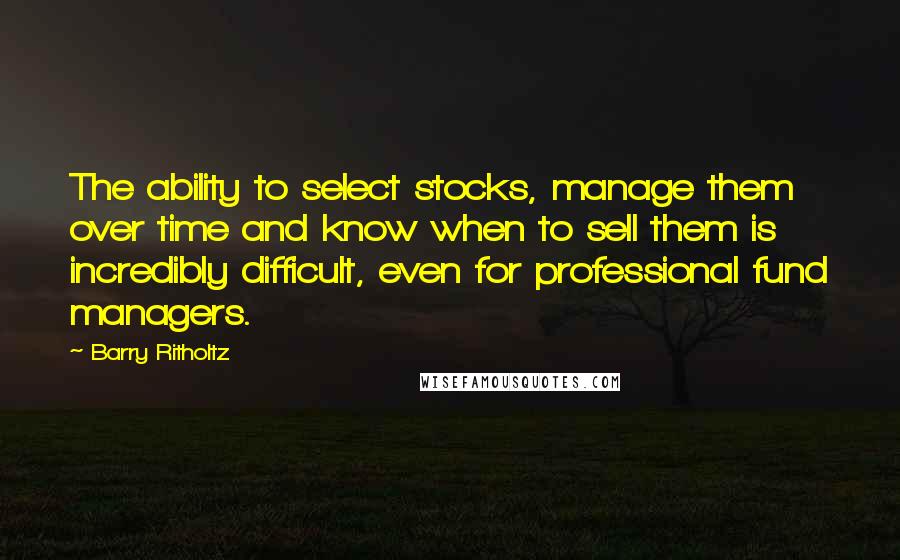 Barry Ritholtz quotes: The ability to select stocks, manage them over time and know when to sell them is incredibly difficult, even for professional fund managers.