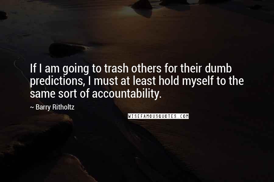 Barry Ritholtz quotes: If I am going to trash others for their dumb predictions, I must at least hold myself to the same sort of accountability.