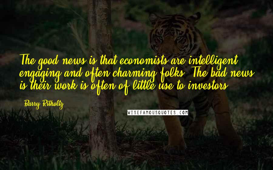 Barry Ritholtz quotes: The good news is that economists are intelligent, engaging and often charming folks. The bad news is their work is often of little use to investors.
