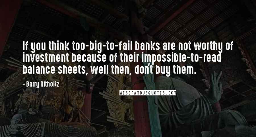 Barry Ritholtz quotes: If you think too-big-to-fail banks are not worthy of investment because of their impossible-to-read balance sheets, well then, don't buy them.