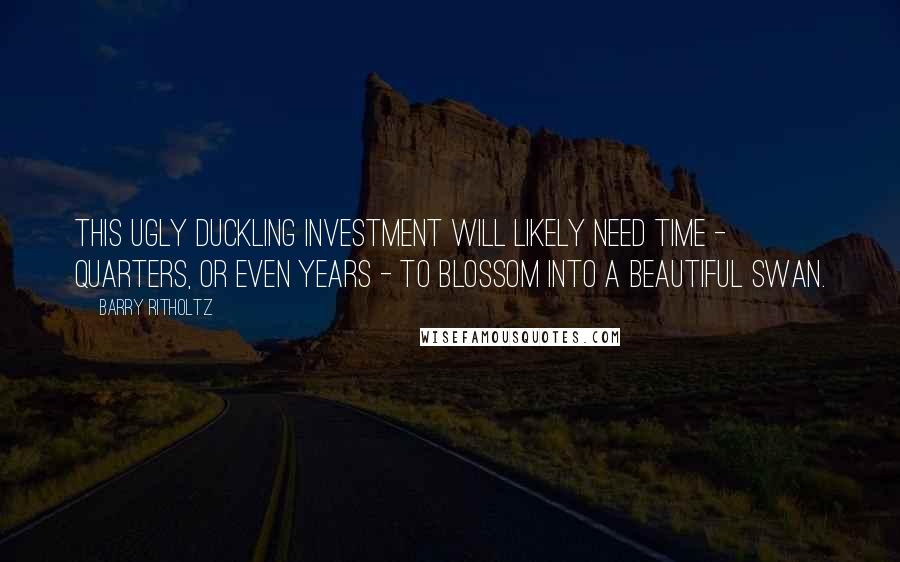 Barry Ritholtz quotes: This ugly duckling investment will likely need time - quarters, or even years - to blossom into a beautiful swan.