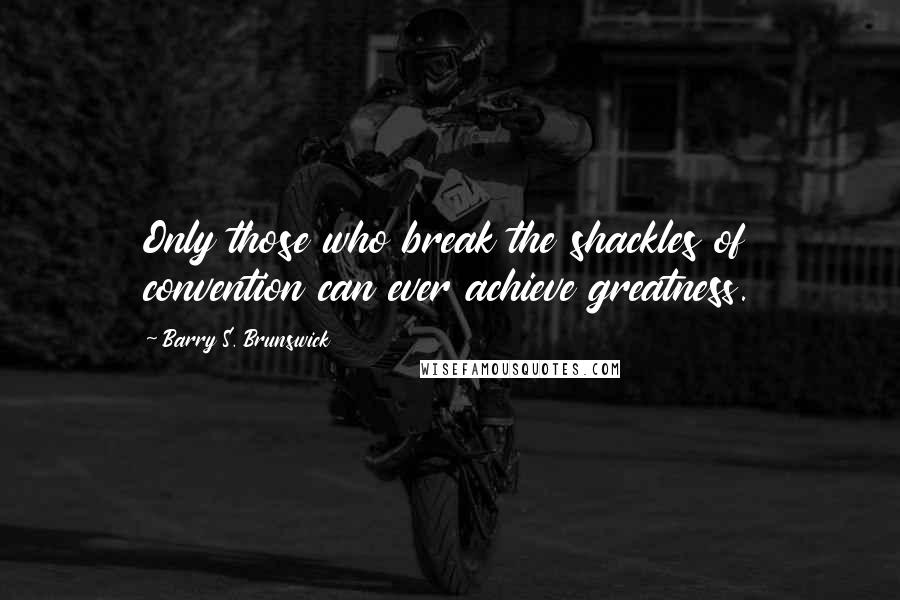 Barry S. Brunswick quotes: Only those who break the shackles of convention can ever achieve greatness.