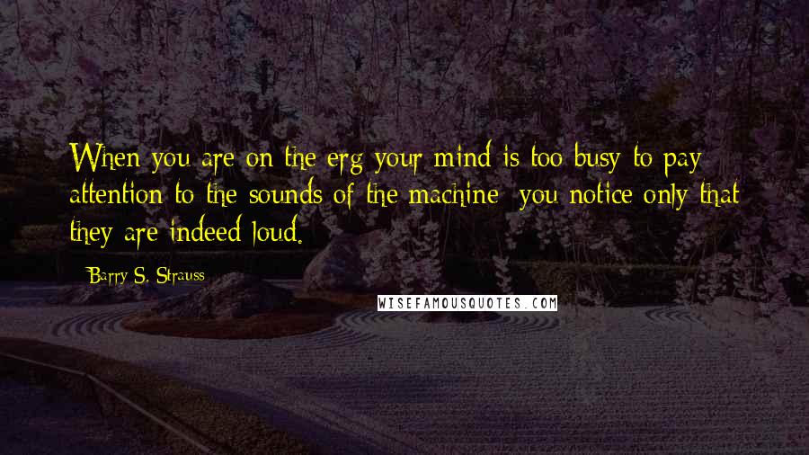 Barry S. Strauss quotes: When you are on the erg your mind is too busy to pay attention to the sounds of the machine; you notice only that they are indeed loud. Barry S. Strauss quotes: When you are on the erg your mind is too busy to pay attention to the sounds of the machine; you notice only that they are indeed loud.