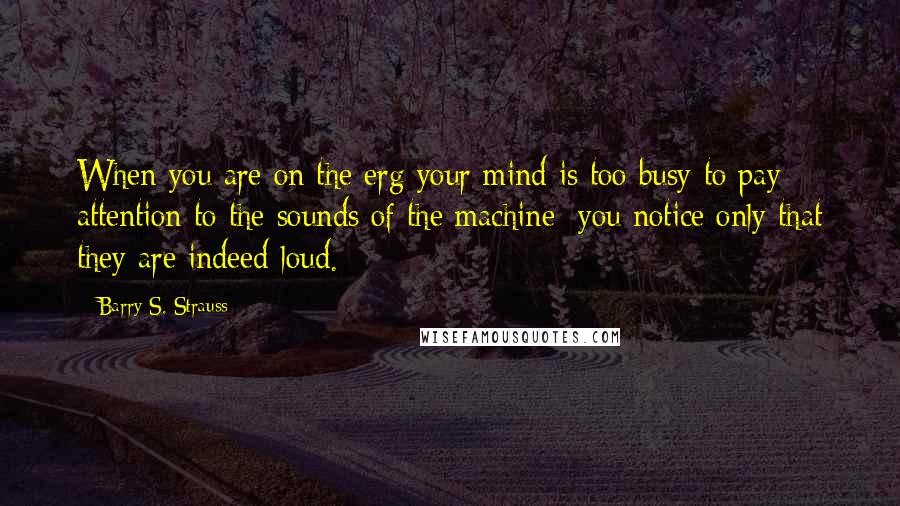 Barry S. Strauss quotes: When you are on the erg your mind is too busy to pay attention to the sounds of the machine; you notice only that they are indeed loud.