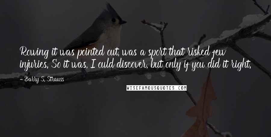 Barry S. Strauss quotes: Rowing it was pointed out, was a sport that risked few injuries. So it was, I ould discover, but only if you did it right.