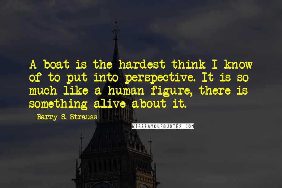 Barry S. Strauss quotes: A boat is the hardest think I know of to put into perspective. It is so much like a human figure, there is something alive about it.