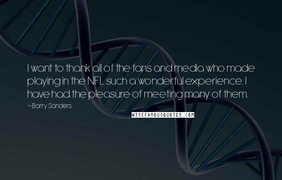 Barry Sanders quotes: I want to thank all of the fans and media who made playing in the NFL such a wonderful experience. I have had the pleasure of meeting many of them. Barry Sanders quotes: I want to thank all of the fans and media who made playing in the NFL such a wonderful experience. I have had the pleasure of meeting many of them.