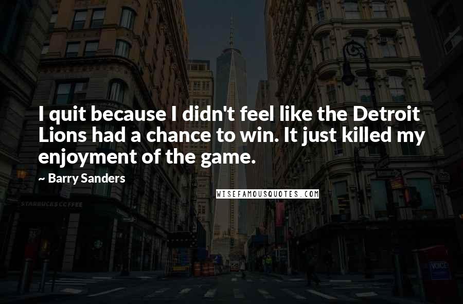 Barry Sanders quotes: I quit because I didn't feel like the Detroit Lions had a chance to win. It just killed my enjoyment of the game. Barry Sanders quotes: I quit because I didn't feel like the Detroit Lions had a chance to win. It just killed my enjoyment of the game.