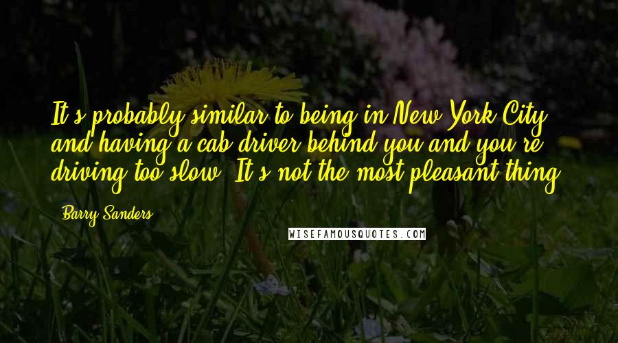 Barry Sanders quotes: It's probably similar to being in New York City and having a cab driver behind you and you're driving too slow. It's not the most pleasant thing.