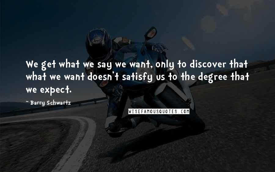 Barry Schwartz quotes: We get what we say we want, only to discover that what we want doesn't satisfy us to the degree that we expect.