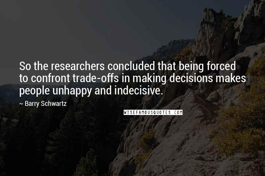 Barry Schwartz quotes: So the researchers concluded that being forced to confront trade-offs in making decisions makes people unhappy and indecisive.