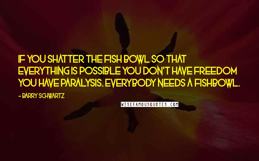 Barry Schwartz quotes: If you shatter the fish bowl so that everything is possible you don't have freedom you have paralysis. Everybody needs a fishbowl.