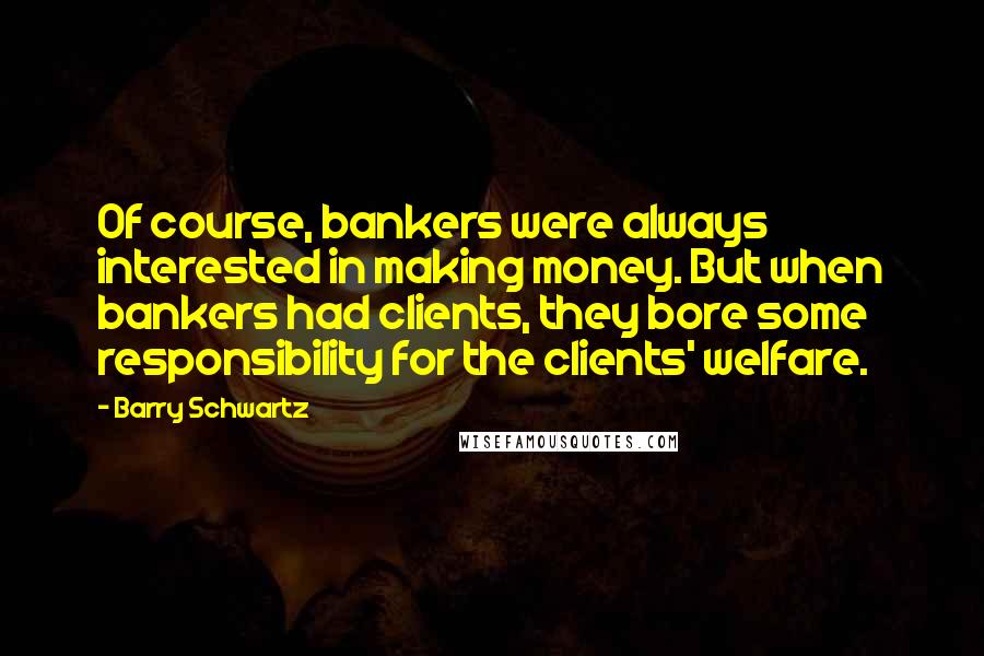 Barry Schwartz quotes: Of course, bankers were always interested in making money. But when bankers had clients, they bore some responsibility for the clients' welfare. Barry Schwartz quotes: Of course, bankers were always interested in making money. But when bankers had clients, they bore some responsibility for the clients' welfare.