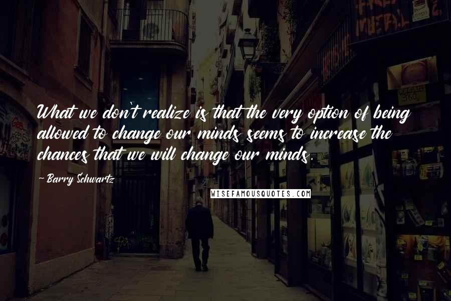 Barry Schwartz quotes: What we don't realize is that the very option of being allowed to change our minds seems to increase the chances that we will change our minds.